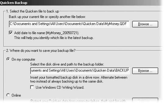 The first time you back up your data file, Quicken automatically sets the backup location to a subfolder, named BACKUP, within the folder that contains the data file. If you use third-party software like Windows Backup to save all your data, this location is fine. Otherwise, the safest choice is to switch the backup to a CD or other removable media. Quicken uses this location for every subsequent backup of that file.