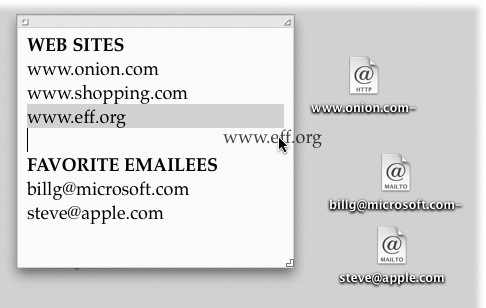 To create an Internet location file, drag a highlighted address from a program like TextEdit to your desktop. Although Web and email addresses are the most popular types, you can also create location files for the addresses of newsgroups , FTP sites , AppleShare servers afp://at/Engineering:IL5 3rd Floor, AppleTalk zones at://IL5 2nd Floor, and even Web pages stored on your Mac file://Macintosh HD/Website Stuff/home.html.