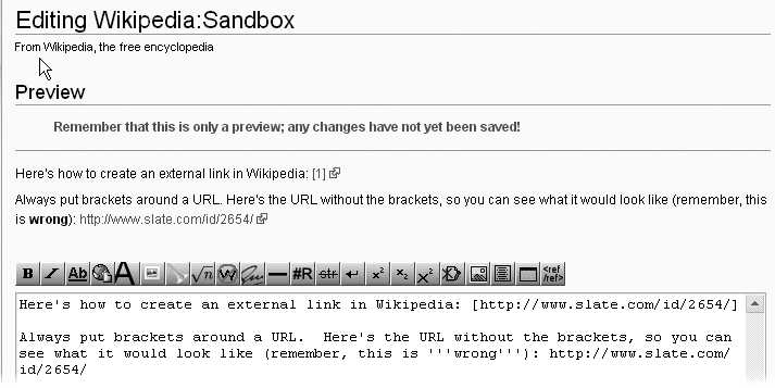 This linkssquare brackets ([]) andpreview shows square brackets ([]), links andhow to [] (square brackets), links andcreate external linkssquare brackets ([]) andan external link in Wikipedia—by surrounding a URL with single square brackets. When you preview the page, you see the linked text but not the URL it takes you to. If you forget the brackets, then you see the whole URL when you do a preview. If you see a naked URL in preview mode, fix it.