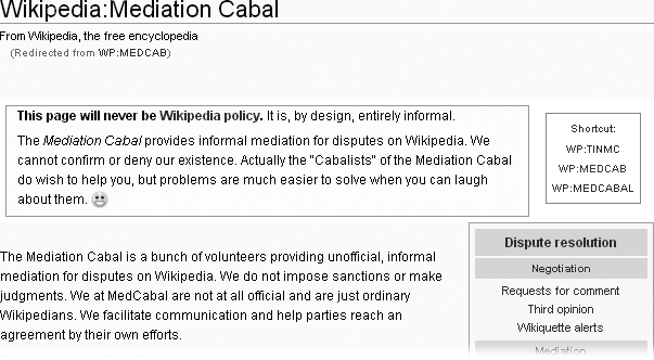 The Mediation Cabal is an unofficial group of editors who offer informal mediation. The “cabal” aims to help with disputes in a way that minimizes administrative procedures. If you ask for help, you get help, but all the editors involved in a dispute must agree to participate.