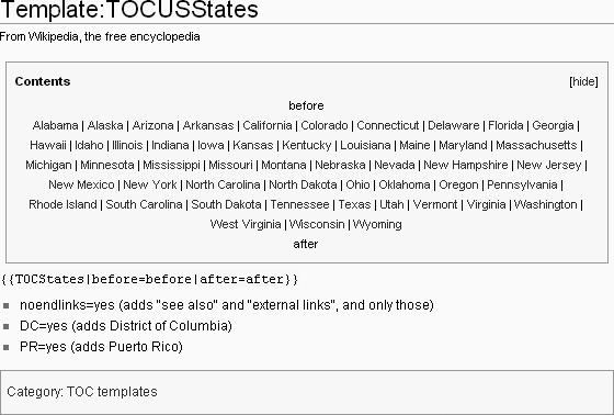 Shown here is the entire page for the template {{TOCUSStates}}. This compact TOC, for U.S. states, can be tailored by adding links (which point to sections of the page) both above and below the standard list (links). In this documentation, the words “before” and “after” are inserted as (non-link) placeholders.