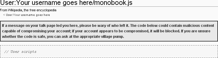 All monobook.js pages have the same warning at the top – don’t copy a script just because someone else leaves a note on your user talk page about what a neato-cool tool they’ve created. (Leaving uninvited, non-personal postings on user talk pages is considered spam, and fortunately it doesn’t happen very often.) If you use JavaScript code someone else wrote, make sure it’s someone you trust.