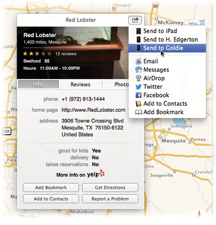 On the Details screen that sprouts when you click a red pushpin, buttons let you bookmark the spot, get directions, or add the information to Contacts.If the location is a restaurant or a business, you might strike gold: The details screen might offer several screens full of useful information, courtesy of Yelp.com. You’ll see customer reviews, photos, hours of operation, delivery and reservation information, and so on.Best of all, the button lets you share this location with other people—via AirDrop, email, text message, Facebook, or Twitter—or with yourself. In this example, “Goldie” is the name of an iPhone, one of three iOS devices that can accept location pointers from Maps on your Mac.