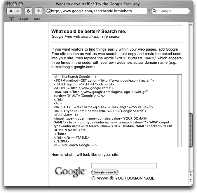 Point your Web browser to www.google.com/searchcode.html#both. Highlight the HTML code in the box, and then copy and paste it anywhere in your Web page you’d like it to appear. Alter the code by replacing all three instances of “YOUR DOMAIN NAME” with your actual domain name, in quotes. If, for instance, your site lives at , you’d replace “YOUR DOMAIN NAME” with "“. Save the page as usual and take a look at it in your Web browser. You should now be able to search both Google and your own site. Not bad for a few minutes’ work.