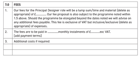 7.0 FEES 1. Our fees for the Principal Designer role will be a lump sum/time and material (delete as appropriate) of �..............Our fee proposal is also subject to the programme noted within 1.5 above. Should the programme be elongated beyond the dates noted we will advise on any additional fees payable. This fee is exclusive of VAT but inclusive/exclusive (delete as appropriate) of expenses. 2. The fees are to be paid in..............monthly instalments of £............exc VAT [add payment terms] 3. Additional costs if required: