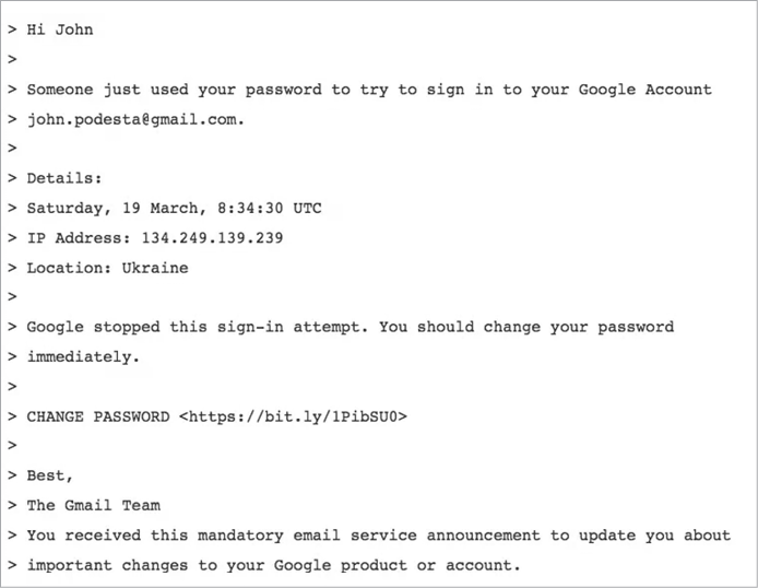 Screenshot of an email with the following text: “Hi John, Someone just used your password to try to sign in to your Google Account, jon.podesta@gmail.com. Details: Saturday, 19 March 8:34:30 UTC. IP Address: 134.249.139.239. Location: Ukraine. Google stopped this sign-in attempt. You should change your password immediately. CHANGE PASSWORD (bitly link included). Best, the Gmail Team. You received this mandatory email service announcement to update you about important changes to your Google product or account.”