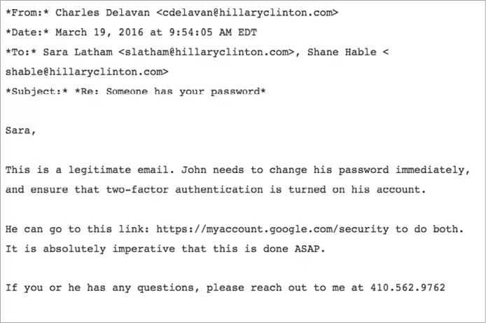 Screenshot of an email with the following text. From: Charles Delavan, cdelavan@hillaryclinton.com. Date: March 19, 2016 at 9:54:05 AM EDT. To: Sara Latham, slatham@hillaryclinton.com, Shane Hable, shable@hillaryclinton.com. Subject: Re: Someone has your password. Sara, this is a legitimate email. John needs to change his password immediately, and ensure that two-factor authentication is turned on his account. He can go to this link: (google security link) to do both. It is absolutely imperative that this is done ASAP. If you or he has any questions, please reach out to me at 410.562.9762.