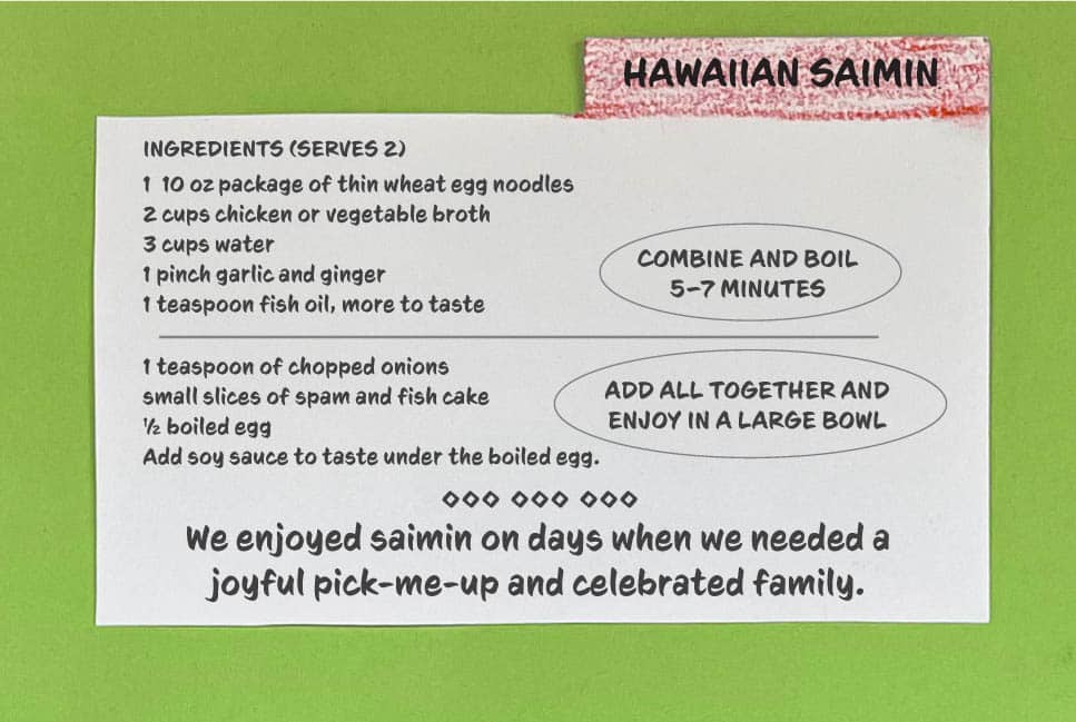 HAWAIIAN SAIMIN INGREDIENTS (SERVES 2) 1 10 oz package of thin wheat egg noodles 2 cups chicken or vegetable broth 3 cups water 1 pinch garlic and ginger 1 teaspoon fish oil, more to taste COMBINE AND BOIL 5–7 MINUTES 1 teaspoon of chopped onions small slices of spam and fish cake ½ boiled egg Add soy sauce to taste under the boiled egg. ADD ALL TOGETHER AND ENJOY IN A LARGE BOWL We enjoyed saimin on days when we needed a joyful pick-me-up and celebrated family.