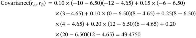 StartLayout 1st Row 1st Column Covariance left-parenthesis r Subscript upper A Baseline comma r Subscript upper B Baseline right-parenthesis 2nd Column equals 0.10 times left-parenthesis negative 10 minus 6.50 right-parenthesis left-parenthesis negative 12 minus 4.65 right-parenthesis plus 0.15 times left-parenthesis negative 6 minus 6.50 right-parenthesis 3rd Column Blank 2nd Row 1st Column Blank 2nd Column times left-parenthesis 3 minus 4.65 right-parenthesis plus 0.10 times left-parenthesis 0 minus 6.50 right-parenthesis left-parenthesis 8 minus 4.65 right-parenthesis plus 0.25 left-parenthesis 8 minus 6.50 right-parenthesis 3rd Column Blank 3rd Row 1st Column Blank 2nd Column times left-parenthesis 4 minus 4.65 right-parenthesis plus 0.20 times left-parenthesis 12 minus 6.50 right-parenthesis left-parenthesis 6 minus 4.65 right-parenthesis plus 0.20 4th Row 1st Column Blank 2nd Column times left-parenthesis 20 minus 6.50 right-parenthesis left-parenthesis 12 minus 4.65 right-parenthesis equals 49.4750 3rd Column Blank EndLayout