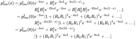 StartLayout 1st Row 1st Column p Subscript rms Superscript 2 Baseline left-parenthesis x right-parenthesis equals p Subscript rms Superscript 2 Baseline left-parenthesis 0 right-parenthesis left-parenthesis 2nd Column e Superscript minus 2 alpha x Baseline plus upper R 1 squared e Superscript minus 2 alpha upper L Baseline e Superscript minus 2 alpha left-parenthesis upper L minus x right-parenthesis plus 2nd Row 1st Column Blank 2nd Column upper R 0 squared upper R 1 squared e Superscript minus 22 alpha upper L Baseline e Superscript minus 2 alpha x Baseline plus upper R 1 squared upper R 0 squared upper R 1 squared e Superscript minus 32 alpha upper L Baseline e Superscript minus 2 alpha left-parenthesis upper L minus x right-parenthesis Baseline ellipsis right-parenthesis 3rd Row 1st Column equals p Subscript rms Superscript 2 Baseline left-parenthesis 0 right-parenthesis 2nd Column e Superscript minus 2 alpha x Baseline left-bracket 1 plus left-parenthesis upper R 0 upper R 1 right-parenthesis squared e Superscript minus 4 alpha upper L Baseline plus left-parenthesis upper R 0 upper R 1 right-parenthesis Superscript 4 Baseline e Superscript minus 8 alpha upper L Baseline plus ellipsis right-bracket 4th Row 1st Column Blank 2nd Column upper R 1 squared e Superscript minus 2 alpha left-parenthesis 2 upper L minus x right-parenthesis Baseline left-bracket 1 plus left-parenthesis upper R 0 upper R 1 right-parenthesis squared e Superscript minus 4 alpha upper L Baseline plus left-parenthesis upper R 0 upper R 1 right-parenthesis Superscript 4 Baseline e Superscript minus 8 alpha upper L Baseline plus ellipsis right-bracket 5th Row 1st Column equals p Subscript rms Superscript 2 Baseline left-parenthesis 0 right-parenthesis left-parenthesis 2nd Column e Superscript minus 2 alpha x Baseline plus upper R 1 squared e Superscript minus 2 alpha left-parenthesis 2 upper L minus x right-parenthesis Baseline right-parenthesis 6th Row 1st Column Blank 2nd Column left-bracket 1 plus left-parenthesis upper R 0 upper R 1 right-parenthesis squared e Superscript minus 4 alpha upper L Baseline plus left-parenthesis upper R 0 upper R 1 right-parenthesis Superscript 4 Baseline e Superscript minus 8 alpha upper L Baseline plus ellipsis right-bracket EndLayout