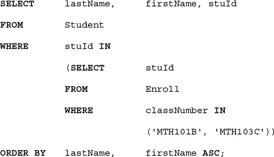 A listing of an S Q L query. The query is as follows.
Line 1. SELECT last Name, comma, first Name, comma, s t u I d.
Line 2. FROM Student.
Line 3. WHERE s t u I d IN.
Line 4. open parentheses, SELECT, s t u I d.
Line 5. FROM Enroll.
Line 6. WHERE class Number IN
Line 7. Open parentheses, open single quote, M T H 101 B, close single quote, comma, open single quote, M T H 103 C, close single quote, close parentheses, close parentheses.
Line 8 ORDER BY last Name, comma, first Name A S C, semicolon.
