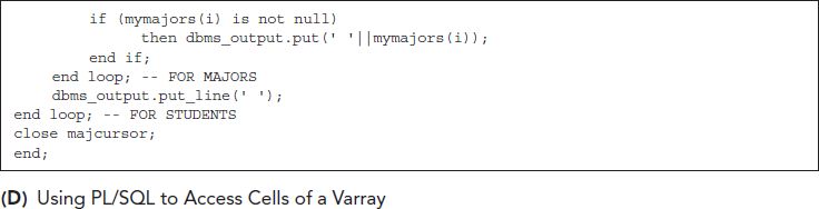 The following returns an error comma showing we cannot use subscripts to access an array.
Line 1. SELECT s dot s t u I d comma s dot majors open square bracket 1 close square bracket FROM S t u s semicolon
We must use P L forward slash S Q L instead comma with a loop for the subscript.
Line 1. set server output on semicolon
Line 2. create or replace procedure print array as
Line 3. i d VAR CHAR 2 open parentheses 6 close parentheses semicolon
Line 4. f name VAR CHAR 2 open parentheses 20 close parentheses semicolon
Line 5. l name VARCHAR2 open parentheses 20 close parentheses semicolon
Line 6. my majors Majors Type semicolon
Line 7. cursor maj cursor is
Line 8. SELECT s dot s t u I d comma s dot first Name comma s dot last Name comma s dot majors
Line 9. FROM S t u s semicolon
Line 10. begin
Line 11. open maj cursor semicolon
Line 12. d b m s underscore output dot put underscore line open parentheses single quote Id single quote vertical bar vertical bar single quote First Name single quote vertical bar
Line 13. vertical bar single quote Last Name single quote vertical bar vertical bar single quote Majoring in single quote close parentheses semicolon
Line 14. d b m s underscore output dot put underscore line open parentheses single quote hyphen hyphen hyphen hyphen hyphen hyphen hyphen hyphen hyphen hyphen hyphen hyphen hyphen hyphen hyphen hyphen hyphen hyphen hyphen hyphen hyphen hyphen hyphen hyphen hyphen hyphen hyphen hyphen hyphen hyphen hyphen hyphen hyphen hyphen hyphen hyphen
Line 15. hyphen hyphen hyphen hyphen hyphen hyphen hyphen hyphen hyphen hyphen hyphen hyphen hyphen hyphen hyphen hyphen hyphen hyphen hyphen hyphen hyphen hyphen hyphen hyphen hyphen hyphen hyphen hyphen hyphen hyphen hyphen single quote close parentheses semicolon
Line 16. loop
Line 17. fetch m a j cursor into i d comma f name comma l name comma my majors semicolon
Line 18. exit when m a j cursor percentage not found semicolon
Line 19. d b m s underscore output dot put open parentheses id vertical bar vertical bar single quote single quote vertical bar vertical bar f name vertical bar vertical bar single quote single quote vertical bar vertical bar l name close parentheses semicolon
Line 20. for i in 1 dot dot 2 loop
Line 21. if open parentheses my majors open parentheses i close parentheses is not null close parentheses
Line 22. then d b m s underscore output dot put open parentheses single quote single quote vertical bar vertical bar my majors open parentheses i close parentheses close parentheses semicolon
Line 23. end if semicolon
Line 24. end loop semicolon hyphen hyphen FOR MAJORS
Line 25. d b m s underscore output dot put underscore line open parentheses single quote single quote close parentheses semicolon
Line 26. end loop semicolon hyphen hyphen FOR STUDENTS
Line 27. close m a j cursor semicolon
Line 28. end semicolon
