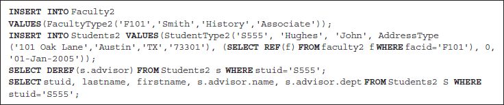 Line 1. INSERT INTO Faculty 2
Line 2. VALUES open parentheses Faculty Type 2 open parentheses single quote F 101 single quote comma single quote Smith single quote comma single quote History single quote comma single quote Associate single quote close parentheses close parentheses semicolon
Line 3. INSERT INTO Students 2 VALUES open parentheses Student Type 2 open parentheses single quote S 555 single quote comma single quote Hughes single quote comma single quote John single quote comma Address Type open parentheses single quote 101 Oak
Lane single quote comma single quote Austin single quote comma single quote T X single quote comma single quote 73301 single quote close parentheses comma open parentheses SELECT REF open parentheses f close parentheses FROM faculty 2 f WHERE f a c i d equals single quote F101 single quote close parentheses comma 0 comma
 single quote 01 hyphen Jan hyphen 2005 single quote close parentheses close parentheses semicolon
Line 4. SELECT DEREF open parentheses s dot advisor close parentheses FROM Students 2 s WHERE s t u i d equals single quote S 555 single quote semicolon
Line 5. SELECT s t u i d comma last name comma first name comma s dot advisor dot name comma s dot advisor dot dept FROM Students 2 S WHERE
s t u i d equals single quote S 555 single quote semicolon
