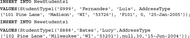 Line 1. INSERT INTO New Students 1.
Line 2. VALUES open parentheses Student Type 1 open parentheses single quote S 999 single quote comma single quote Fernandes single quote comma single quote Luis single quote comma Address Type.
Line 3. Open parentheses single quote 101 Pine Lane single quote comma single quote Madison single quote comma single quote W I single quote comma single quote 53726 single quote close parentheses comma single quote F 101 single quote comma 0 comma single quote 25 hyphen Jan hyphen 2005 single quote close parentheses close parentheses semicolon.
Line 4. INSERT INTO New students 1.
Line 5. VALUES open parentheses Student Type 1 open parentheses single quote S 888 single quote comma single quote Bates single quote comma single quote Lucy single quote comma Address Type.
Line 6. Open parentheses single quote 102 Pine Lane single quote comma single quote Milwaukee single quote comma single quote W I single quote comma single quote 53201 single quote close parentheses comma null comma 30 comma single quote 15 hyphen Jun hyphen 2004 single quote close parentheses close parentheses semicolon.
