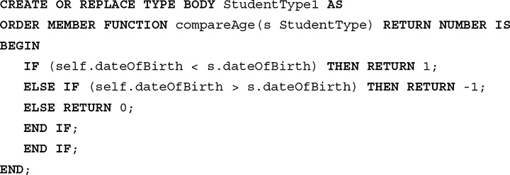 Line 1. CREATE OR REPLACE TYPE BODY Student Type 1 AS.
Line 2. ORDER MEMBER FUNCTION compare Age open parentheses s Student Type close parentheses RETURN NUMBER IS.
Line 3. BEGIN.
Line 4. IF open parentheses self dot date Of Birth less than s dot date Of Birth close parentheses THEN RETURN 1 semicolon.
Line 5. ELSE IF open parentheses self dot date Of Birth greater than s dot date Of Birth close parentheses THEN RETURN negative 1 semicolon.
Line 6. ELSE RETURN 0 semicolon.
Line 7. END IF semicolon.
Line 8. END IF semicolon.
Line 9. END semicolon.
