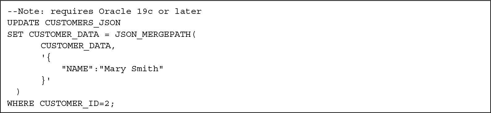 Line 1. hyphen hyphen Note colon requires Oracle 19 c or later
Line 2. UPDATE CUSTOMERS underscore J S O N
Line 3. SET CUSTOMER underscore DATA equals J S O N underscore MERGE PATH open parentheses
Line 4. CUSTOMER underscore DATA comma
Line 5. single quote open curly brace
Line 6. double quotes NAME double quotes colon double quotes Mary Smith double quotes
Line 7. close curly brace single quote
Line 8. close parentheses
Line 9. WHERE CUSTOMER underscore I D equals 2 semicolon

