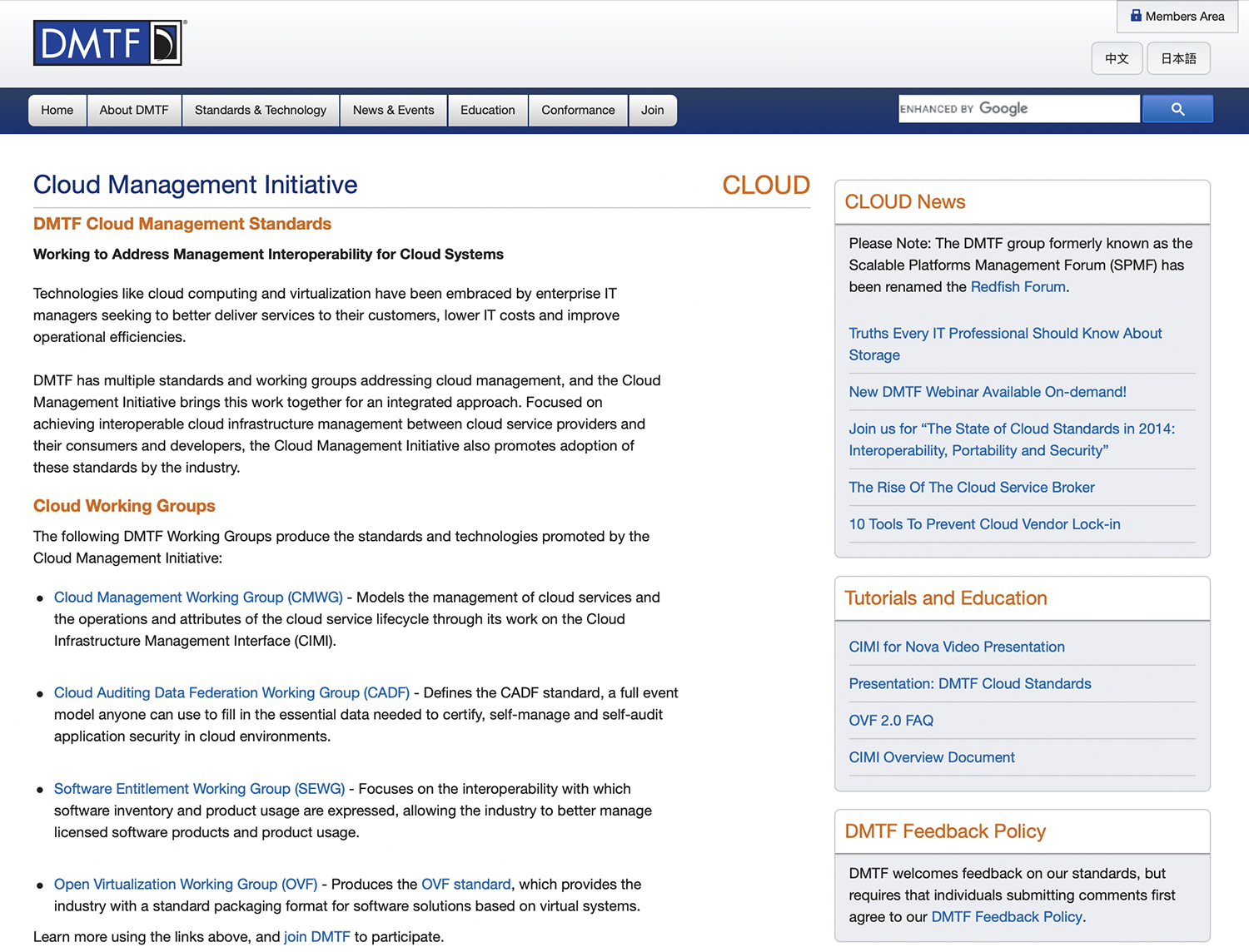 Home, About D M T F, Standards and Technology, News and Events, Education, Conformance, and Join are the options of the top menu. The content in the left pane reads as follows: Cloud Management Initiative. D M T F Cloud Management Standards. Working to Address Management Interoperability for Cloud Systems. Technologies like cloud computing and virtualization have been embraced by enterprise I T managers seeking to better deliver services to their customers, lower I T costs and improve operational efficiencies. D M T F has multiple standards and working groups addressing cloud management, and the Cloud Management Initiative brings this work together for an integrated approach. Focused on achieving interoperable cloud infrastructure management between cloud service providers and their consumers and developers, the Cloud Management Initiative also promotes adoption of these standards by the industry. The following text is shown under the head Cloud Working Groups: The following D M T F Working Groups produce the standards and technologies promoted by the Cloud Management Initiative: Cloud Management Working Group (C M W G): Models the management of cloud services and the operations and attributes of the cloud service lifecycle through its work on the Cloud Infrastructure Management Interface (C I M I). Cloud Auditing Data Federation Working Group (C A D F): Defines the C A D F standard, a full event model anyone can use to fill in the essential data needed to certify, self-manage and self-audit application security in cloud environments. Software Entitlement Working Group (S E W G): Focuses on the interoperability with which software inventory and product usage are expressed, allowing the industry to better manage licensed software products and product usage. Open Virtualization Working Group (O V F): Produces the O V F standard, which provides the industry with a standard packaging format for software solutions based on virtual systems. Learn more using the links above, and join D M T F to participate. The content of the right pane is titled Cloud. A box representing Cloud News reads as follows: Please Note: The D M T F group formerly known as the Scalable Platforms Management Forum (S P M F) has been renamed the Redfish Forum. Truths Every I T Professional Should Know About Storage. New D M T F Webinar Available On-demand! Join us for “The State of Cloud Standards in 2014: Interoperability, Portability and Security.” The Rise Of The Cloud Service Broker. 10 Tools to Prevent Cloud Vendor Lock in. Another box representing Tutorials and Education reads as follows: C I M I for Nova Video Presentation. Presentation: D M T F Cloud Standards. O V F 2.0 F A Q. C I M I Overview Document. Another box representing D M T F Feedback Policy reads as follows: D M T F welcomes feedback on our standards, but requires that individuals submitting comments first agree to our D M T F Feedback Policy.
