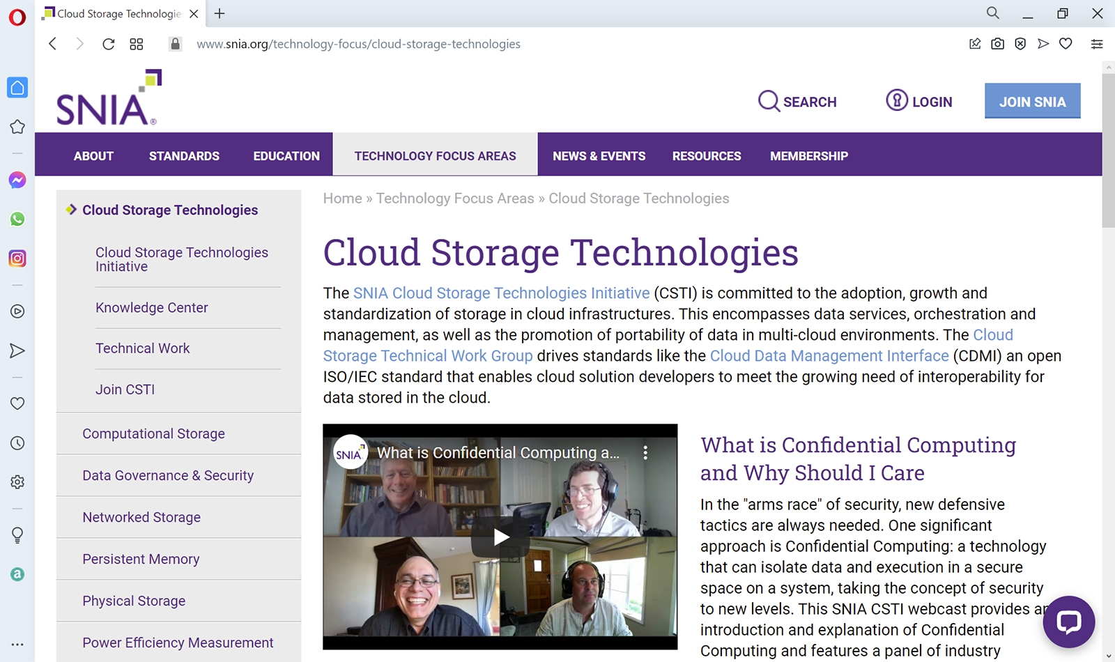In the top menu of the page, Technology Focus Areas is selected. About, Standards, Education, News and Events, Resources, and Membership are the other menus on the top. In the left pane, the following are listed under Cloud Storage Technologies: Cloud Storage Technologies Initiative, Knowledge Center, Technical Work, and Join C S T I. The other topics of the left pane are listed as follows: Computational Storage, Data Governance and Security, Networked Storage, Persistent Memory, Physical Storage, and Power Efficiency Measurement. The content pane is titled Cloud Storage Technologies and reads as follows: The S N I A Cloud Storage Technologies Initiative (C S T I) is committed to the adoption, growth and standardization of storage in cloud infrastructures. This encompasses data services, orchestration and management, as well as the promotion of portability of data in multi-cloud environments. The Cloud Storage Technical Work Group drives standards like the Cloud Data Management Interface (C D M I) an open I S O / I E C standard that enables cloud solution developers to meet the growing need of interoperability for data stored in the cloud. A video is shown with the heading What is Confidential Computing and Why Should I Care and the following text is shown with the same heading: In the “arms race” of security, new defensive tactics are always needed. One significant approach is Confidential Computing: a technology that can isolate data and execution in a secure space on a system, taking the concept of security to new levels. This S N I A C S T I webcast provides an introduction and explanation of Confidential Computing and features a panel of industry.
