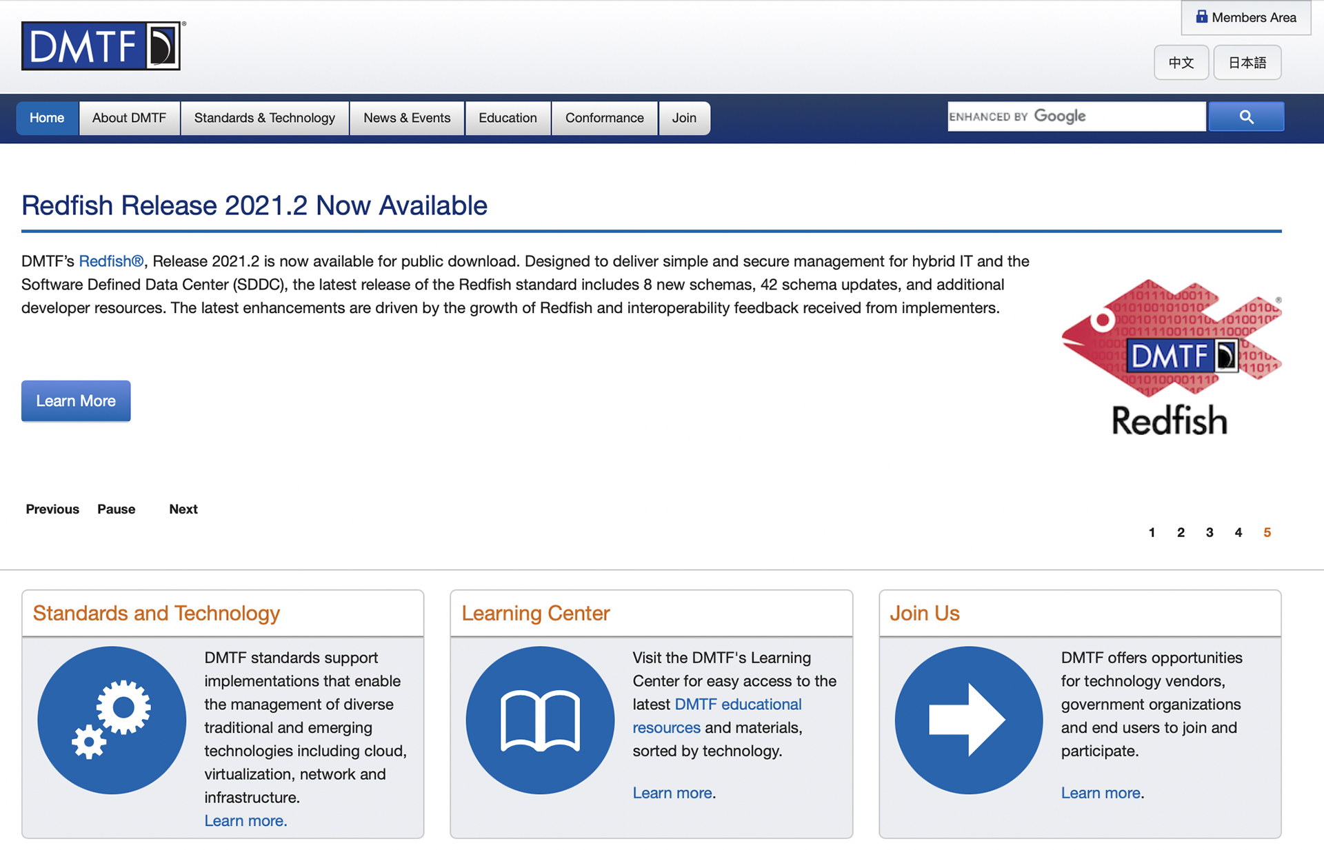 Home, about D M T F, standards and technology, news and events, education, conformance, and join are the menus at the top. Members Area button is at top right of the page. The content page is titled Redfish Release 2021.2 Now Available. The content below the title is as follows: D M T F’s Redfish Release 2021.2 is now available for public download. Designed to deliver simple and secure management for hybrid I T and the Software Defined Data Center (S D D C), the latest release of the Redfish standard includes 8 new schemas, 42 schema updates, and additional developer resources. The latest enhancements are driven by the growth of Redfish and interoperability feedback received from implementers. Boxes representing Standards and Technology, Learning Center, and Join Us are at the bottom. The following is shown in the Standards and Technology box: D M T F standards support implementations that enable the management of diverse traditional and emerging technologies including cloud, virtualization, network and infrastructure. The following is shown in the Learning Center box: Visit the D M T F’s Learning Center for easy access to the latest D M T F educational resources and materials, sorted by technology. The following is shown in the Join Us box: D M T F offers opportunities for technology vendors, government organizations and end users to join and participate.