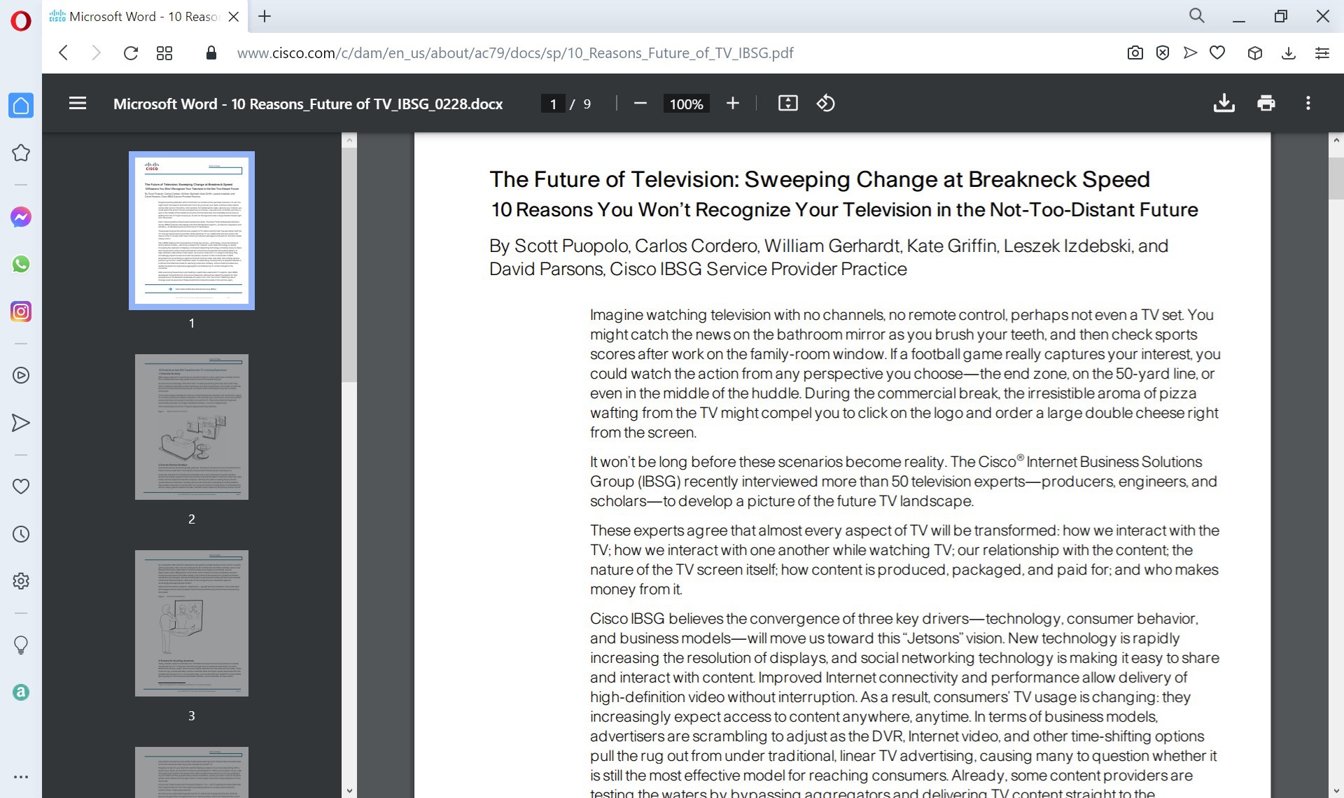 Cisco is indicated at top left of the report. The report reads as follows: The Future of Television: Sweeping Change at Breakneck Speed. 10 Reasons You Won’t Recognize Your Television in the Not-Too-Distant Future. By Scott Puopolo, Carlos Cordero, William Gerhardt, Kate Griffin, Leszek Izdebski, and David Parsons, Cisco I B S G Service Provider Practice. Imagine watching television with no channels, no remote control, perhaps not even a T V set. You might catch the news on the bathroom mirror as you brush your teeth, and then check sports scores after work on the family-room window. If a football game really captures your interest, you could watch the action from any perspective you choose, the end zone, on the 50-yard line, or even in the middle of the huddle. During the commercial break, the irresistible aroma of pizza wafting from the T V might compel you to click on the logo and order a large double cheese right from the screen. It won’t be long before these scenarios become reality. The Cisco Internet Business Solutions Group (I B S G) recently interviewed more than 50 television experts, producers, engineers, and scholars, to develop a picture of the future T V landscape. These experts agree that almost every aspect of T V will be transformed: how we interact with the T V; how we interact with one another while watching T V; our relationship with the content; the nature of the T V screen itself; how content is produced, packaged, and paid for; and who makes money from it. Cisco I B S G believes the convergence of three key drivers, technology, consumer behavior, and business models, will move us toward this “Jetsons” vision. New technology is rapidly increasing the resolution of displays, and social networking technology is making it easy to share and interact with content. Improved Internet connectivity and performance allow delivery of high-definition video without interruption. As a result, consumers’ T V usage is changing: they increasingly expect access to content anywhere, anytime. In terms of business models, advertisers are scrambling to adjust as the D V R, Internet video, and other time-shifting options pull the rug out from under traditional, linear T V advertising, causing many to question whether it is still the most effective model for reaching consumers. Already, some content providers are testing the waters by bypassing aggregators and delivering T V content straight to the consumer.