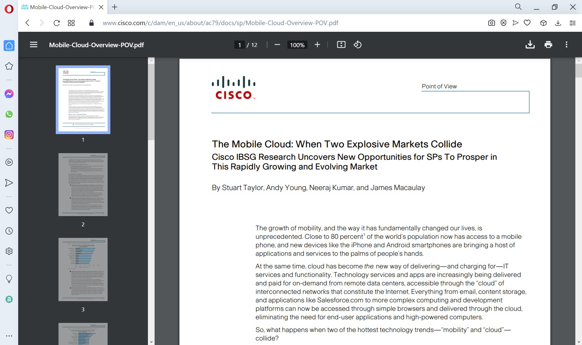 Cisco is indicated at top left of the report. The report reads as follows: The Mobile Cloud: When Two Explosive Markets Collide. Cisco I B S G Research Uncovers New Opportunities for S Ps To Prosper in This Rapidly Growing and Evolving Market. By Stuart Taylor, Andy Young, Neeraj Kumar, and James Macaulay. The growth of mobility, and the way it has fundamentally changed our lives, is unprecedented. Close to 80 percent of the world’s population now has access to a mobile phone, and new devices like the iPhone and Android smartphones are bringing a host of applications and services to the palms of people’s hands. At the same time, cloud has become the new way of delivering, and charging for, I T services and functionality. Technology services and apps are increasingly being delivered and paid for on-demand from remote data centers, accessible through the “cloud” of interconnected networks that constitute the Internet. Everything from email, content storage, and applications like Salesforce.com to more complex computing and development platforms can now be accessed through simple browsers and delivered through the cloud, eliminating the need for end-user applications and high-powered computers. So, what happens when two of the hottest technology trends, “mobility” and “cloud,” collide?