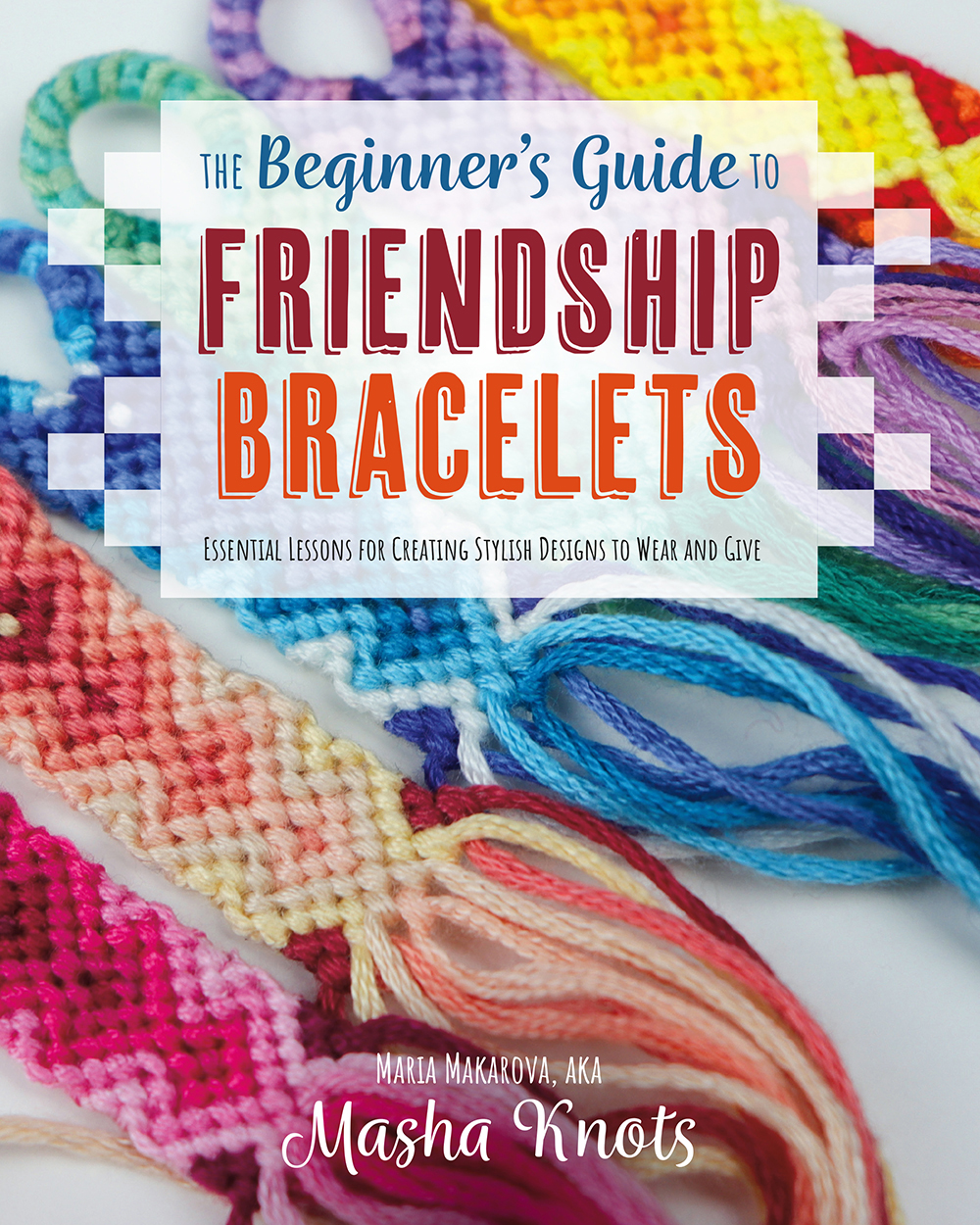 Cover: The Beginner’s Guide to Friendship Bracelets: Essential Lessons for Creating Stylish Designs to Wear and Give by Masha Knots